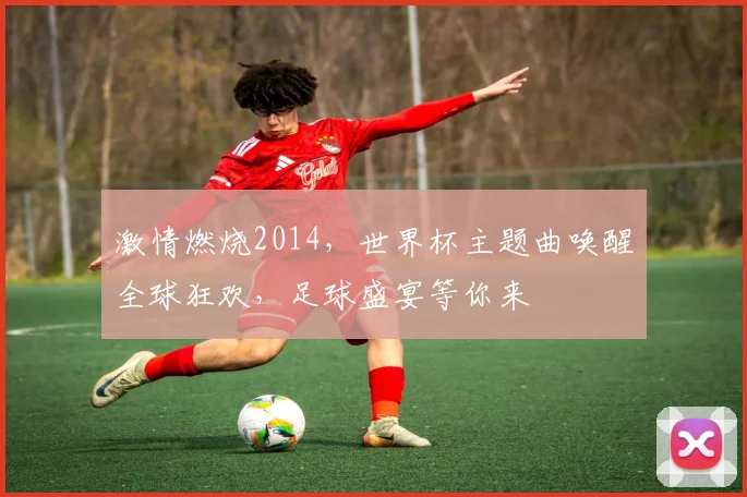 激情燃烧2014，世界杯主题曲唤醒全球狂欢，足球盛宴等你来