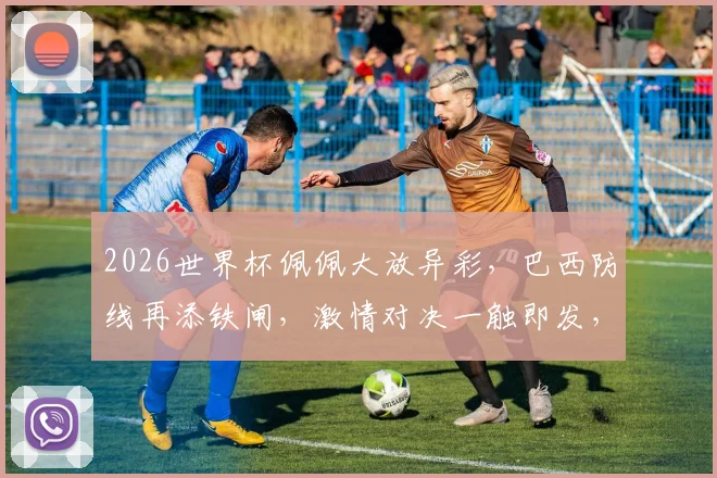 2026世界杯佩佩大放异彩，巴西防线再添铁闸，激情对决一触即发，不容错过