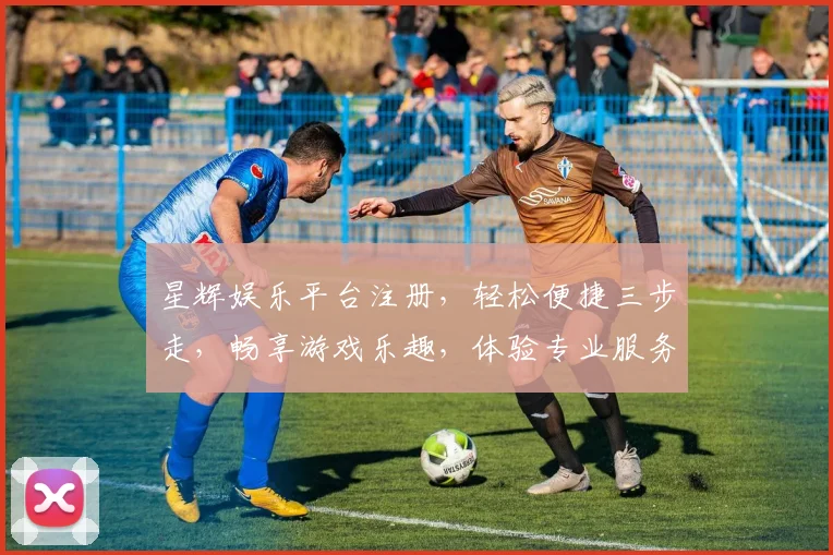 星辉娱乐平台注册，轻松便捷三步走，畅享游戏乐趣，体验专业服务，尊享多重优惠，不容错过